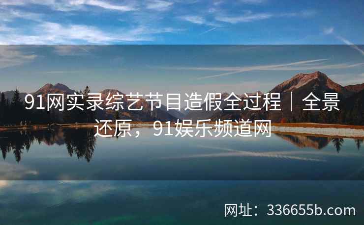 91网实录综艺节目造假全过程｜全景还原，91娱乐频道网
