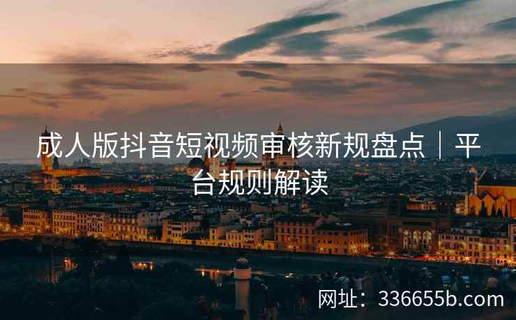 成人版抖音短视频审核新规盘点｜平台规则解读