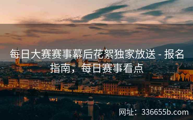 每日大赛赛事幕后花絮独家放送 - 报名指南，每日赛事看点