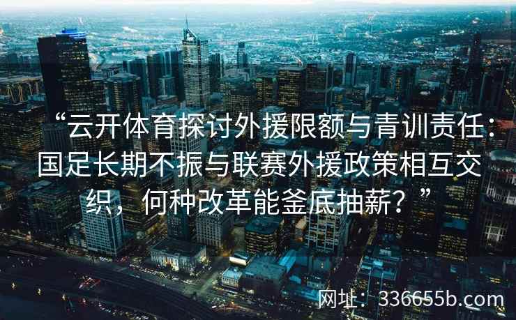“云开体育探讨外援限额与青训责任：国足长期不振与联赛外援政策相互交织，何种改革能釜底抽薪？”