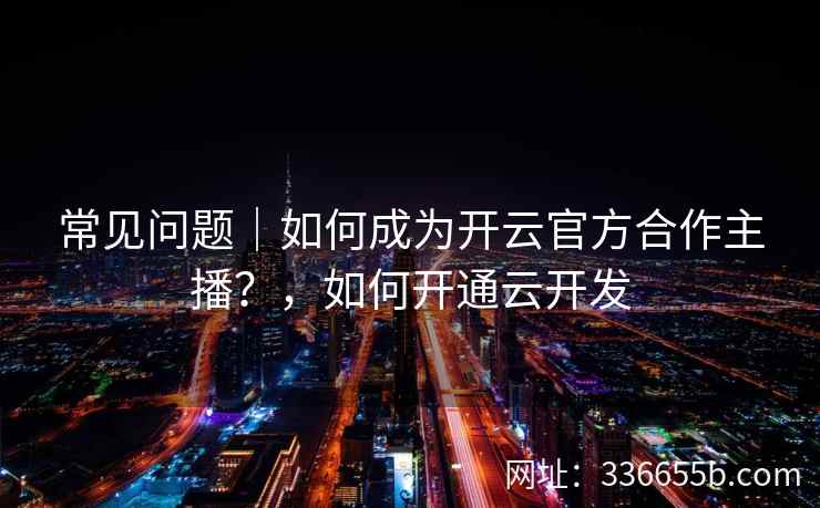 常见问题|如何成为开云官方合作主播?,如何开通云开发 常见问题|如何成为开云官方合作主播?,如何开通云开发
