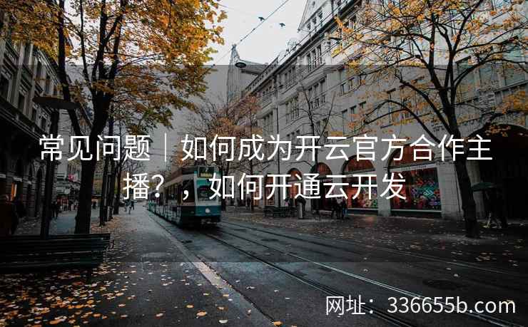 常见问题｜如何成为开云官方合作主播？，如何开通云开发