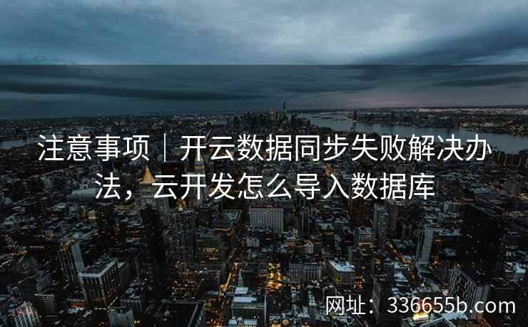 注意事项｜开云数据同步失败解决办法，云开发怎么导入数据库