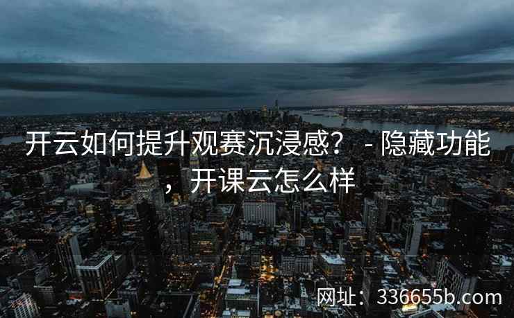 开云如何提升观赛沉浸感？ - 隐藏功能，开课云怎么样
