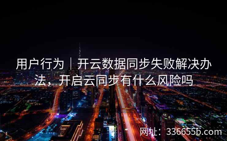 用户行为｜开云数据同步失败解决办法，开启云同步有什么风险吗