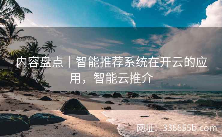 内容盘点｜智能推荐系统在开云的应用，智能云推介