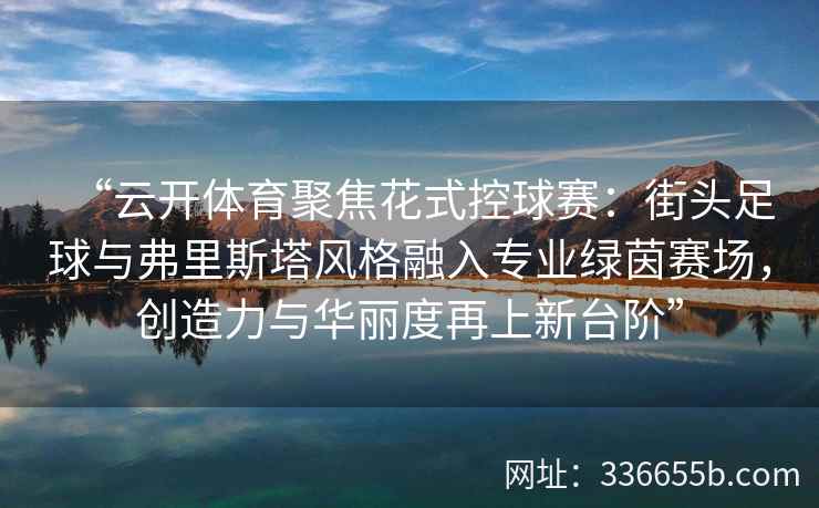 “云开体育聚焦花式控球赛：街头足球与弗里斯塔风格融入专业绿茵赛场，创造力与华丽度再上新台阶”