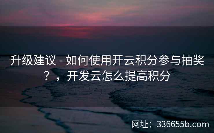 升级建议 - 如何使用开云积分参与抽奖？，开发云怎么提高积分