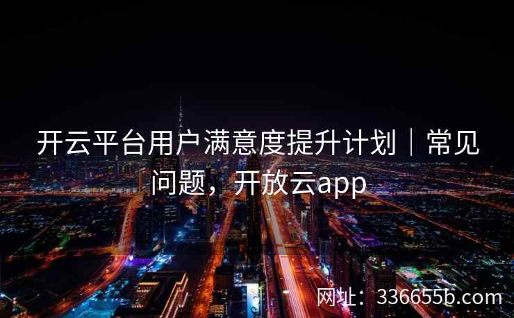 开云平台用户满意度提升计划｜常见问题，开放云app